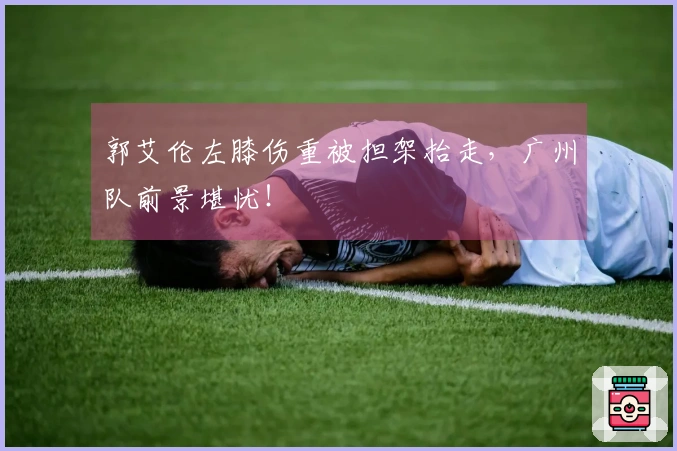郭艾伦左膝伤重被担架抬走，广州队前景堪忧！