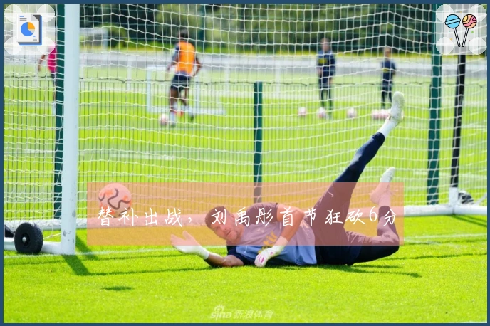 替补出战，刘禹彤首节狂砍6分