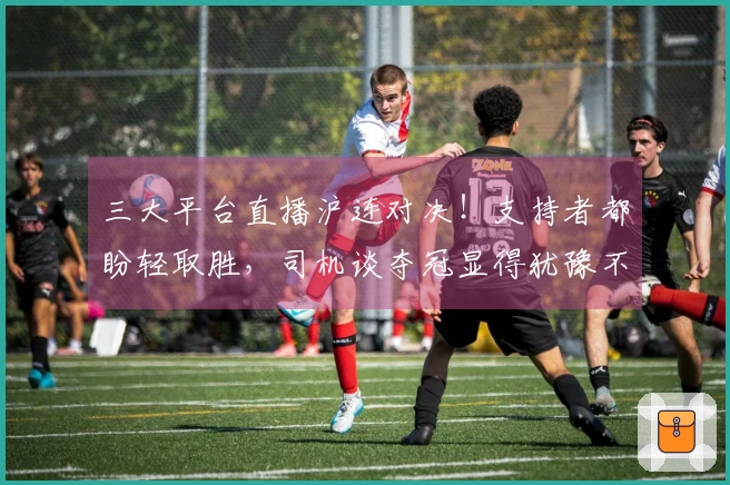 三大平台直播沪连对决！支持者都盼轻取胜，司机谈夺冠显得犹豫不决