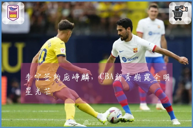 李宁签约庞峥麟，CBA新秀崭露全明星光芒