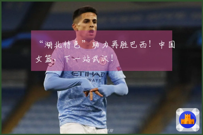 “湖北特色”助力再胜巴西！中国女篮，下一站武汉！