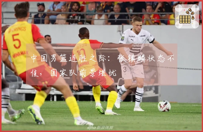 中国男篮连胜之际：张镇麟状态不佳，国家队前景堪忧