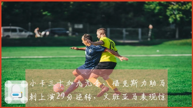 小卡三十加九无奈，福克斯力助马刺上演29分逆转，文班亚马表现惊艳！