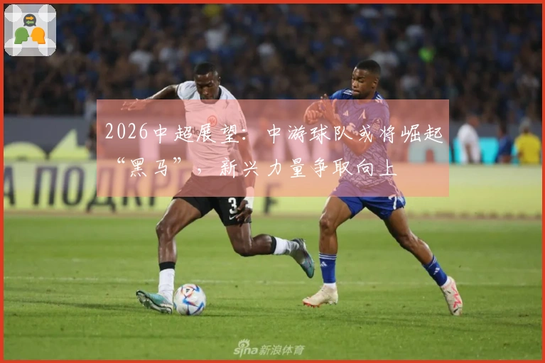 2026中超展望：中游球队或将崛起“黑马”，新兴力量争取向上