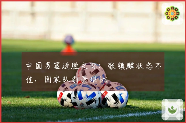 中国男篮连胜之际：张镇麟状态不佳，国家队前景堪忧