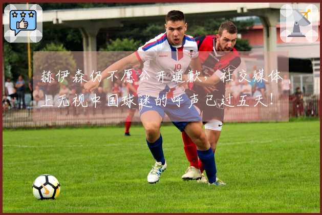 赫伊森仍不愿公开道歉，社交媒体上无视中国球迷的呼声已过五天！