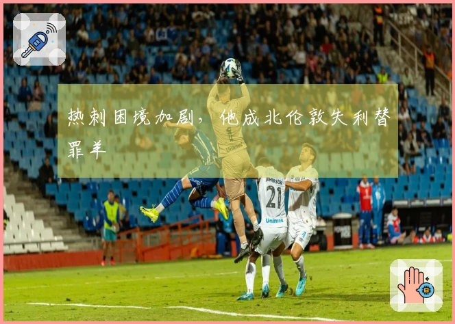 热刺困境加剧，他成北伦敦失利替罪羊