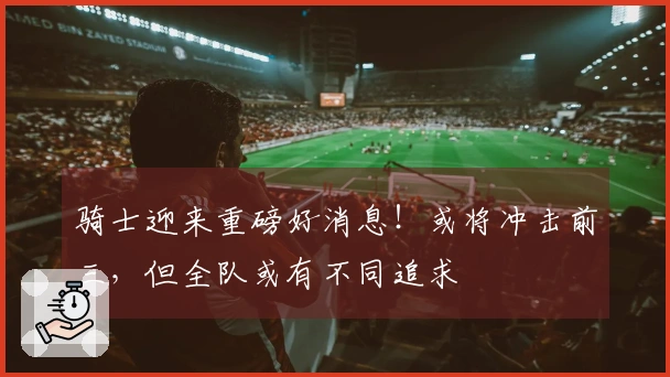 骑士迎来重磅好消息！或将冲击前三，但全队或有不同追求